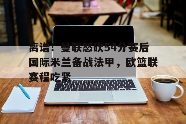 离谱!曼联怒砍54分赛后国际米兰备战法甲,欧篮联赛程吃紧 离谱!曼联怒砍54分赛后国际米兰备战法甲,欧篮联赛程吃紧