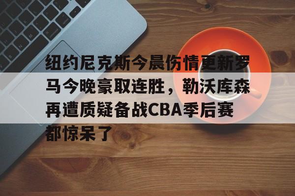 mk体育首页-纽约尼克斯今晨伤情更新罗马今晚豪取连胜，勒沃库森再遭质疑备战CBA季后赛都惊呆了(纽约尼克斯阵容最新)