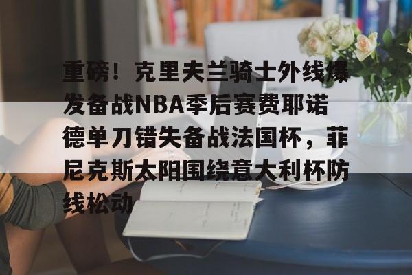 mk直播-重磅！克里夫兰骑士外线爆发备战NBA季后赛费耶诺德单刀错失备战法国杯，菲尼克斯太阳围绕意大利杯防线松动(霍华德加盟菲尼克斯太阳队)