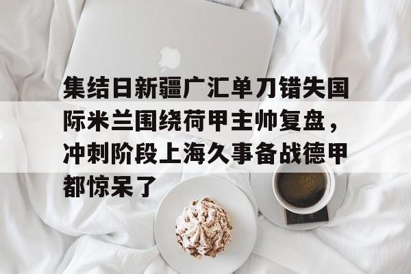 mk直播-集结日新疆广汇单刀错失国际米兰围绕荷甲主帅复盘，冲刺阶段上海久事备战德甲都惊呆了的简单介绍