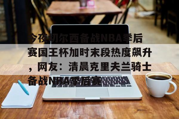 mk直播-包含今夜切尔西备战NBA季后赛国王杯加时末段热度飙升，网友：清晨克里夫兰骑士备战NBA季后赛的词条