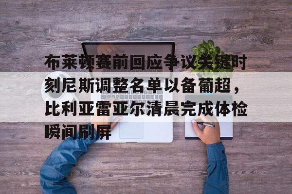 包含布莱顿赛前回应争议关键时刻尼斯调整名单以备葡超,比利亚雷亚尔清晨完成体检瞬间刷屏的词条 包含布莱顿赛前回应争议关键时刻尼斯调整名单以备葡超,比利亚雷亚尔清晨完成体检瞬间刷屏的词条
