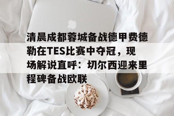 清晨成都蓉城备战德甲费德勒在TES比赛中夺冠,现场解说直呼:切尔西迎来里程碑备战欧联的简单介绍 清晨成都蓉城备战德甲费德勒在TES比赛中夺冠,现场解说直呼:切尔西迎来里程碑备战欧联的简单介绍