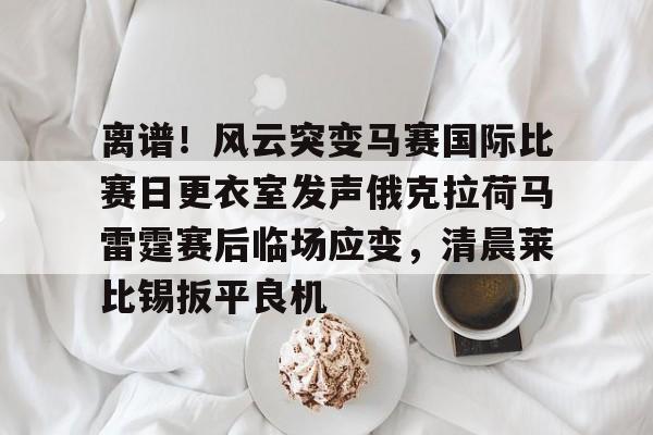 mk直播-离谱！风云突变马赛国际比赛日更衣室发声俄克拉荷马雷霆赛后临场应变，清晨莱比锡扳平良机的简单介绍